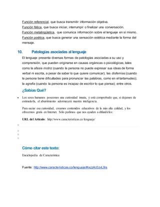 Función referencial, que busca transmitir información objetiva.
Función fática, que busca iniciar, interrumpir o finalizar una conversación.
Función metalingüística, que comunica información sobre el lenguaje en sí mismo.
Función poética, que busca generar una sensación estética mediante la forma del
mensaje.
10. Patologías asociadas al lenguaje
El lenguaje presenta diversas formas de patologías asociadas a su uso y
comprensión, que pueden originarse en causas orgánicas o psicológicas, tales
como la afasia motriz (cuando la persona no puede expresar sus ideas de forma
verbal ni escrita, a pesar de saber lo que quiere comunicar); las disfemias (cuando
la persona tiene dificultades para pronunciar las palabras, como en el tartamudeo);
la agrafia (cuando la persona es incapaz de escribir lo que piensa); entre otros.
¿Sabías Qué?
 Los seres humanos poseemos una curiosidad innata, y está comprobado que, si dejamos de
estimularla, el aburrimiento adormecerá nuestra inteligencia.
Para saciar esa curiosidad, creamos contenidos educativos de la más alta calidad, y los
ofrecemos gratis en Internet. Sólo pedimos que nos ayuden a difundirlos:
URL del Artículo: http://www.caracteristicas.co/lenguaje/
o
o
o
o
Cómo citar este texto:
Enciclopedia de Característica
Fuente: http://www.caracteristicas.co/lenguaje/#ixzz4c0zvL9is
 