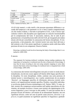 MARIO CARDONA
186
Tabella 2.
Livelli Conversazione Fiction Giornali Testi scolastici
1-1000 84.3% 82.3% 75.6% 73.5%
1000-2000 6% 5.1% 4.7% 4.6%
Lessico scola-
stico
1.9% 1.7% 3.9% 8.5%
altro 7.8% 10.9% 15.7% 13.3%
Fonte: Adattato da Nation, 2001: 17
Al di là dei numeri, a volte sterili e che possono presentare differenze a se-
conda dell’ampiezza e dei parametri su cui si basa l’analisi computazionale,
ciò che risulta evidente, e rilevante in prospettiva CLIL, è che il lessico spe-
cialistico relativo alla disciplina non rappresenta un ostacolo insormontabile
per la comprensione del testo. È necessario, tuttavia, che in sede di pro-
grammazione e di pianificazione delle attività CLIL gli insegnanti prevedano
alcune attività per consolidare la conoscenza del lessico disciplinare. Si ten-
ga presente, a tale proposito, che i termini tecnici non sono fuori dal testo e
dal contesto e che il loro pieno significato è compreso anche sulla base della
porzione di testo in cui compaiono. Osserva Nation:
Knowing a technical word involves knowing the body of knowledge that it is at-
tached to. (2001:204)
E ancora:
The argument for learning technical vocabulary during reading emphasises the
importance of seeing how a technical term fits into a framework of knowledge. It
may thus be more revealing to also test using semantic mapping or some other
measure that looks at how knowledge of a technical term is integrated into a field
of knowledge. (2001:205)
La conoscenza dei termini microlinguistici non può avvenire in modo decon-
testualizzato, ma devono essere appresi all’interno della lingua specifica del-
la disciplina. Un testo disciplinare, infatti, contiene una certa porzione di
termini tecnici o microlinguistici, ma è anche caratterizzato da un proprio
‘discorso’, un linguaggio specifico di riferimento attraverso termini semi-
tecnici e un’organizzazione testuale specifica. Peraltro, è possibile individua-
re un diverso grado di lessico terminologico (cfr. Nation, 2001). Vi sono, in-
fatti, termini che compaiono esclusivamente nell’ambito specialistico di rife-
rimento; ad esempio morfema e lemma sono termini che appartengono al di-
scorso linguistico e non si trovano in altri ambiti. Vi sono poi termini che si
possono trovare all’interno e all’esterno di un determinato dominio, ma con
significato diverso, come nel caso di parole come funzione, flessione o ap-
proccio, le quali assumono un significato specifico in linguistica e glottodi-
 