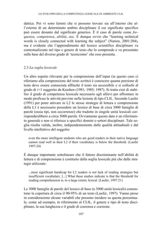 LO SVILUPPO DELLA COMPETENZA LESSICALE IN AMBIENTE CLIL
187
dattica. Poi vi sono lemmi che si possono trovare sia all’interno che al-
l’esterno di un determinato ambito disciplinare il cui significato specifico
può essere desunto dal significato generico. È il caso di parole come fre-
quenza, competenza, abilità, ecc. È dunque ovvio che “learning technical
words is closely connected with learning the subject” (Nation, 2001:204),
ma è evidente che l’apprendimento del lessico scientifico disciplinare va
contestualizzato nel tipo e genere di testo che lo comprende e va presentato
sulla base del diverso grado di ‘tecnicismo’ che esso presenta.
2.3 La soglia lessicale
Un altro aspetto rilevante per la comprensione dell’input (in questo caso ci
riferiamo alla comprensione del testo scritto) è conoscere quanta porzione di
testo deve essere conosciuta affinché il testo sia accessibile e si collochi al
grado di i+1 suggerito da Krashen (1981; 1985; 1987). Si tratta cioè di stabi-
lire il grado di competenza lessicale necessario agli allievi per affrontare in
modo proficuo le attività previste nella lezione di tipo CLIL. Secondo Laufer
(1991) per poter attivare in L2 le stesse strategie di lettura e comprensione
della L1 è necessario possedere un lessico di base di circa 3000 famiglie di
parole (ossia tipi, non occorrenze) che tradotte in singole unità lessicali cor-
risponderebbero a circa 5000 parole. Ovviamente questo dato è un riferimen-
to generale e non si riferisce a specifici domini o settori disciplinari. Tale so-
glia risulta valida, inoltre, indipendentemente dalle qualità attitudinali e dal
livello intellettivo del soggetto:
even the more intelligent students who are good readers in their native language
cannot read well in their L2 if their vocabulary is below the threshold. (Laufer
1997:24)
È dunque importante sottolineare che il fattore discriminante nell’abilità di
lettura e di comprensione è costituito dalla soglia lessicale più che dalle stra-
tegie utilizzate:
...most significant handicap for L2 readers is not lack of reading strategies but
insufficient vocabulary. [...] What these studies indicate is that the threshold for
reading comprehension is, to a large extent, lexical. (Laufer, 1997:21)
Le 3000 famiglie di parole del lessico di base (o 5000 unità lessicali) consen-
tono la copertura di circa il 90-95% di un testo (Laufer, 1997). Vanno prese
in considerazione alcune variabili che possono incidere su questa percentua-
le, come ad esempio, in riferimento al CLIL, il genere e tipo di testo disci-
plinare, la sua lunghezza e il grado di coerenza e coesione.
 