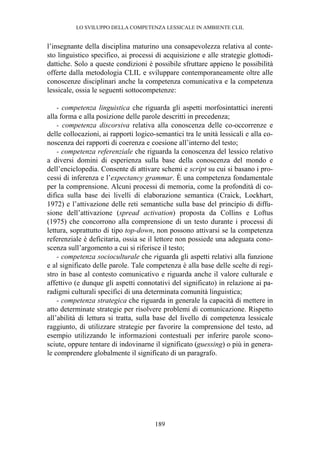 LO SVILUPPO DELLA COMPETENZA LESSICALE IN AMBIENTE CLIL
189
l’insegnante della disciplina maturino una consapevolezza relativa al conte-
sto linguistico specifico, ai processi di acquisizione e alle strategie glottodi-
dattiche. Solo a queste condizioni è possibile sfruttare appieno le possibilità
offerte dalla metodologia CLIL e sviluppare contemporaneamente oltre alle
conoscenze disciplinari anche la competenza comunicativa e la competenza
lessicale, ossia le seguenti sottocompetenze:
- competenza linguistica che riguarda gli aspetti morfosintattici inerenti
alla forma e alla posizione delle parole descritti in precedenza;
- competenza discorsiva relativa alla conoscenza delle co-occorrenze e
delle collocazioni, ai rapporti logico-semantici tra le unità lessicali e alla co-
noscenza dei rapporti di coerenza e coesione all’interno del testo;
- competenza referenziale che riguarda la conoscenza del lessico relativo
a diversi domini di esperienza sulla base della conoscenza del mondo e
dell’enciclopedia. Consente di attivare schemi e script su cui si basano i pro-
cessi di inferenza e l’expectancy grammar. È una competenza fondamentale
per la comprensione. Alcuni processi di memoria, come la profondità di co-
difica sulla base dei livelli di elaborazione semantica (Craick, Lockhart,
1972) e l’attivazione delle reti semantiche sulla base del principio di diffu-
sione dell’attivazione (spread activation) proposta da Collins e Loftus
(1975) che concorrono alla comprensione di un testo durante i processi di
lettura, soprattutto di tipo top-down, non possono attivarsi se la competenza
referenziale è deficitaria, ossia se il lettore non possiede una adeguata cono-
scenza sull’argomento a cui si riferisce il testo;
- competenza socioculturale che riguarda gli aspetti relativi alla funzione
e al significato delle parole. Tale competenza è alla base delle scelte di regi-
stro in base al contesto comunicativo e riguarda anche il valore culturale e
affettivo (e dunque gli aspetti connotativi del significato) in relazione ai pa-
radigmi culturali specifici di una determinata comunità linguistica;
- competenza strategica che riguarda in generale la capacità di mettere in
atto determinate strategie per risolvere problemi di comunicazione. Rispetto
all’abilità di lettura si tratta, sulla base del livello di competenza lessicale
raggiunto, di utilizzare strategie per favorire la comprensione del testo, ad
esempio utilizzando le informazioni contestuali per inferire parole scono-
sciute, oppure tentare di indovinarne il significato (guessing) o più in genera-
le comprendere globalmente il significato di un paragrafo.
 