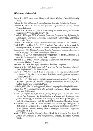 MARIO CARDONA
190
Riferimenti bibliografici
Austin J L, 1962, How to do Things with Words, Oxford, Oxford University
Press.
Balboni P, 1985, Elementi di glottodidattica, Brescia, Editrice La Scuola.
Bandura A, 1996, Il senso di autoefficacia. Aspettative su di sé e azione,
Trento, Erickson.
Collins A.M., Loftus E.F., 1975, A spreading activation theory of semantic
processing, Psychological review, 82.
Consiglio d’Europa, 2001, Common European Framework of Reference for
Languages: Learning, Teaching, Assessment, Cambridge, Cambridge
University Press.
Coonan C M, 2002, La lingua straniera veicolare, Torino, UTET Libreria.
Craik F.I.M., Lockhart R.S., 1972, Levels of Processing: A framework for
memory research, in Journal of verbal learning and Verbal Behavior, 11.
Cummins J, 1984, Bilingualism and Special Education. Issues in Assessment
and Pedagogy, Clevedon, Multilingual Matters.
Hymes D, 1972, “On communicative competence”, in Pride J, Holmes J, (a
cura di), Sociolinguistics, New York, Penguin.
Krashen S D, 1981, Second Language Acquisition and Second Language
Learning, Oxford, Pergamon.
Krashen S D, 1985, The Input Hypothesis, London, Longman.
Krashen S D, 1987, Principles and Practice in Second Language Acquisi-
tion, Englewood Cliffs, Prentice-Hall.
Laufer B, 1992, “How much lexis is necessary to reading comprehension?”,
in Arnaud P, Bejoint H, (a cura di), Vocabulary and Applied Linguistics,
London, MacMillan.
Laufer B, 1997, “The lexical plight in second language reading”, in Coady J,
Huckin T, (a cura di), Second Language Vocabulary Instruction, Cam-
bridge, Cambridge University Press.
Lewis M, 1993, The Lexical Approach, Hove, Language Teaching Publication.
Lewis M, 1997, Implementing the Lexical Approach, Hove, Language
Teaching Publication.
Marsh D, Langé G, 2000, (a cura di), Using Languages to Learn and Learn-
ing to Use Language. An Introduction to Content and Language Inte-
grated Learning for Parents and Young People (testo plurilingue), Jy-
väskylä, University of Jyväskylä, UniCOM-Continuing Education Centre.
Mazzotta P, 2006, “Il CLIL nella didattica dell’italiano agli immigrati”, in
Di Sabato B, Cordisco M, (a cura di), Lingua e contenuti: un’integra-
zione efficace, numero monografico di Rassegna Italiana di Linguistica
Applicata, 38, 1-2.
Morin E, 1999a, La tête bien faite, Paris, Seuil, (tr. it. La testa ben fatta. Ri-
forma del pensiero e dell’insegnamento, Milano, Raffaello Cortina,
2000).
 