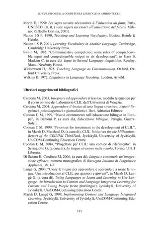 LO SVILUPPO DELLA COMPETENZA LESSICALE IN AMBIENTE CLIL
191
Morin E, 1999b Les septs savoirs nécessaires à l’éducation du futur, Paris,
UNESCO, (tr. it. I sette saperi necessari all’educazione del futuro, Mila-
no, Raffaello Cortina, 2001).
Nation I S P, 1990, Teaching and Learning Vocabulary, Boston, Heinle &
Heinle.
Nation I S P, 2001, Learning Vocabulary in Another Language, Cambridge,
Cambridge University Press.
Swain M, 1985, “Communicative competence: some roles of comprehensi-
ble input and comprehensible output in its development”, in Gass S,
Madden C, (a cura di), Input in Second Language Acquisition, Rowley,
Mass., Newbury House.
Widdowson H, 1978, Teaching Language as Communication, Oxford, Ox-
ford University Press.
Wilkins D, 1972, Linguistics in Language Teaching, London, Arnold.
Ulteriori suggerimenti bibliografici
Cardona M, 2003, Insegnare ed apprendere il lessico, modulo telematico per
il corso on-line del Laboratorio CLIL dell’Università di Venezia.
Cardona M, 2004, Apprendere il lessico di una lingua straniera. Aspetti lin-
guistici, psicolinguistici e glottodidattici, Bari, Adriatica Editrice.
Coonan C M, 1999, “Nuovi orientamenti nell’educazione bilingue in Euro-
pa”, in Balboni P, (a cura di), Educazione bilingue, Perugia, Guerra-
Soleil.
Coonan C M, 1999, “Priorities for investment in the development of CLIL”,
in Marsh D, Marsland D, (a cura di), CLIL, Initiatives for the Millennium:
Report of the CEILINK ThinkTank, Jyväskylä, University of Jyväskylä,
UniCOM-Continuing Education Centre.
Coonan C M, 2004, “Progettare per CLIL: una cornice di riferimento”, in
Serragiotto G, (a cura di), Le lingue straniere nella scuola, Torino, UTET
Libreria.
Di Sabato B, Cordisco M, 2006, (a cura di), Lingua e contenuti: un’integra-
zione efficace, numero monografico di Rassegna Italiana di Linguistica
Applicata, 38, 1-2.
Langé G, 2000, “Usare le lingue per apprendere e apprendere a usare le lin-
gue. Una introduzione al CLIL per genitori e giovani”, in Marsh D, Lan-
gé G, (a cura di), Using Languages to Learn and Learning to Use Lan-
guege. An Introduction to Content and Language Integrated Learning for
Parents and Young People (testo plurilingue), Jyväskylä, University of
Jyväskylä, UniCOM-Continuing Education Centre.
Marsh D, Langé G, 1999, Implementing Content and Language Integrated
Learning, Jyväskylä, University of Jyväskylä, UniCOM-Continuing Edu-
cation Centre.
 