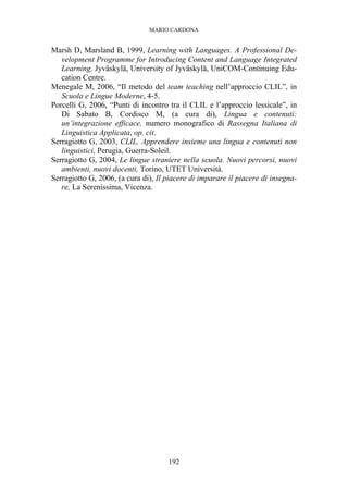 MARIO CARDONA
192
Marsh D, Marsland B, 1999, Learning with Languages. A Professional De-
velopment Programme for Introducing Content and Language Integrated
Learning, Jyväskylä, University of Jyväskylä, UniCOM-Continuing Edu-
cation Centre.
Menegale M, 2006, “Il metodo del team teaching nell’approccio CLIL”, in
Scuola e Lingue Moderne, 4-5.
Porcelli G, 2006, “Punti di incontro tra il CLIL e l’approccio lessicale”, in
Di Sabato B, Cordisco M, (a cura di), Lingua e contenuti:
un’integrazione efficace, numero monografico di Rassegna Italiana di
Linguistica Applicata, op. cit.
Serragiotto G, 2003, CLIL. Apprendere insieme una lingua e contenuti non
linguistici, Perugia, Guerra-Soleil.
Serragiotto G, 2004, Le lingue straniere nella scuola. Nuovi percorsi, nuovi
ambienti, nuovi docenti, Torino, UTET Università.
Serragiotto G, 2006, (a cura di), Il piacere di imparare il piacere di insegna-
re, La Serenissima, Vicenza.
 