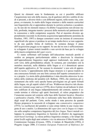 LO SVILUPPO DELLA COMPETENZA LESSICALE IN AMBIENTE CLIL
179
Questi tre elementi sono le fondamenta su cui è possibile edificare
l’acquisizione non solo della musica, ma di qualsiasi attività o ambito di stu-
di si presenti, a diverso titolo e con differenti ragioni, nella nostra vita, com-
preso, ovviamente, lo studio delle lingue straniere e delle materie curricolari
non linguistiche che si apprendono durante la carriera scolastica e accademi-
ca. Se uno dei tre elementi manca o fa difetto l’acquisizione non diviene sta-
bile, profonda, integrata tramite i processi della memoria nel patrimonio del-
le conoscenze e delle competenze acquisite. Può al massimo divenire ap-
prendimento (secondo la dicotomia acquisizione/apprendimento postulata da
Krashen, 1981; 1987) e dunque connotarsi come un insieme di conoscenze
superficiali che spesso si perdono in un tempo medio-breve se non supporta-
te da una qualche forma di riutilizzo. In sostanza dunque il piano
dell’acquisizione poggia su tre supporti. Se uno dei tre non è sufficientemen-
te sviluppato il piano resterà instabile e non servirà da base per lo sviluppo
della macro-competenza del saper essere.
Ci siamo soffermati sull’esempio dell’educazione musicale perché ci
sembra un paragone particolarmente adatto a descrivere la situazione
dell’apprendimento linguistico negli approcci tradizionali, ma anche, per
certi versi, della glottodidattica attuale. In sostanza, per concludere con la
metafora musicale, nella didattica delle lingue ci si è dimenticati spesso
dell’aspetto applicativo, di ‘far suonare lo strumento’ e non solo di appren-
dere la teoria. L’apprendimento delle lingue straniere si è spesso tradotto in
una conoscenza formale con una forte carenza dell’aspetto comunicativo ve-
ro e proprio. La storia della glottodidattica è stata descritta attraverso la me-
tafora della sindrome del pendolo (cfr. Balboni, 1985), che sintetizza gli o-
rientamenti che nelle varie epoche hanno privilegiato ora gli spetti formali
della lingua, ora gli aspetti relativi all’uso. Widdowson descrive tale dicoto-
mia con i termini usage and use (1978), dove il primo sta ad indicare le strut-
ture codificate di una lingua indipendentemente dal contesto, mentre il se-
condo termine si riferisce agli spetti funzionali, al valore pragmatico che
l’enunciato assume nel contesto sulla base delle funzioni locutive, illocutive
e perlocutive (Austin, 1962) che si realizzano sulla base delle intenzioni e
degli scopi del parlante. Certo, molta strada è stata percorsa da quando
Hymes proponeva la necessità di sviluppare una comunicative competence
(1972). Le oscillazioni del pendolo si sono ormai ridotte in una visone inte-
grata di uso e analisi. La dimensione del saper fare con la lingua si è impo-
sta sulla semplice competenza linguistica del fare lingua. Nuovi metodi svi-
luppano la competenza linguistica in funzione di obiettivi da raggiungere
(task-based learning). La stessa politica linguistica europea, a far tempo dai
primi livelli soglia degli anni settanta e via via attraverso il libro bianco della
Commissione Europea (Cresson, 1995), il trattato di Maastricht (1992), il
Progetto Lingue 2000, il Common European Framework of Reference for
 