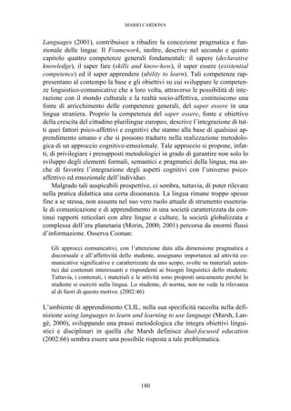 MARIO CARDONA
180
Languages (2001), contribuisce a ribadire la concezione pragmatica e fun-
zionale delle lingue. Il Framework, inoltre, descrive nel secondo e quinto
capitolo quattro competenze generali fondamentali: il sapere (declarative
knowledge), il saper fare (skills and know-how), il saper essere (existential
competence) ed il saper apprendere (ability to learn). Tali competenze rap-
presentano al contempo la base e gli obiettivi su cui sviluppare le competen-
ze linguistico-comunicative che a loro volta, attraverso le possibilità di inte-
razione con il mondo culturale e la realtà socio-affettiva, costituiscono una
fonte di arricchimento delle competenze generali, del saper essere in una
lingua straniera. Proprio la competenza del saper essere, fonte e obiettivo
della crescita del cittadino plurilingue europeo, descrive l’integrazione di tut-
ti quei fattori psico-affettivi e cognitivi che stanno alla base di qualsiasi ap-
prendimento umano e che si possono tradurre nella realizzazione metodolo-
gica di un approccio cognitivo-emozionale. Tale approccio si propone, infat-
ti, di privilegiare i presupposti metodologici in grado di garantire non solo lo
sviluppo degli elementi formali, semantici e pragmatici della lingua, ma an-
che di favorire l’integrazione degli aspetti cognitivi con l’universo psico-
affettivo ed emozionale dell’individuo.
Malgrado tali auspicabili prospettive, ci sembra, tuttavia, di poter rilevare
nella pratica didattica una certa dissonanza. La lingua rimane troppo spesso
fine a se stessa, non assunta nel suo vero ruolo attuale di strumento essenzia-
le di comunicazione e di apprendimento in una società caratterizzata da con-
tinui rapporti reticolari con altre lingue e culture, la società globalizzata e
complessa dell’era planetaria (Morin, 2000; 2001) percorsa da enormi flussi
d’informazione. Osserva Coonan:
Gli approcci comunicativi, con l’attenzione data alla dimensione pragmatica e
discorsuale e all’affettività dello studente, assegnano importanza ad attività co-
municative significative e caratterizzate da uno scopo, svolte su materiali auten-
tici dai contenuti interessanti e rispondenti ai bisogni linguistici dello studente.
Tuttavia, i contenuti, i materiali e le attività sono proposti unicamente perché lo
studente si eserciti sulla lingua. Lo studente, di norma, non ne vede la rilevanza
al di fuori di questo motivo. (2002:46)
L’ambiente di apprendimento CLIL, nella sua specificità raccolta nella defi-
nizione using languages to learn and learning to use language (Marsh, Lan-
gé, 2000), sviluppando una prassi metodologica che integra obiettivi lingui-
stici e disciplinari in quella che Marsh definisce dual-focused education
(2002:66) sembra essere una possibile risposta a tale problematica.
 