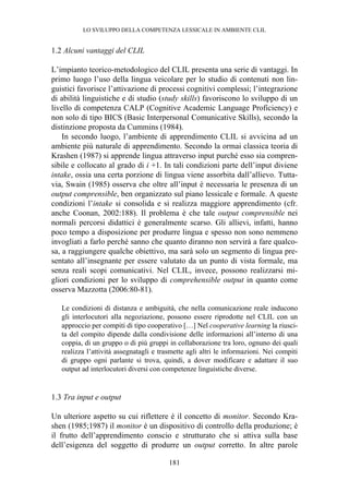 LO SVILUPPO DELLA COMPETENZA LESSICALE IN AMBIENTE CLIL
181
1.2 Alcuni vantaggi del CLIL
L’impianto teorico-metodologico del CLIL presenta una serie di vantaggi. In
primo luogo l’uso della lingua veicolare per lo studio di contenuti non lin-
guistici favorisce l’attivazione di processi cognitivi complessi; l’integrazione
di abilità linguistiche e di studio (study skills) favoriscono lo sviluppo di un
livello di competenza CALP (Cognitive Academic Language Proficiency) e
non solo di tipo BICS (Basic Interpersonal Comunicative Skills), secondo la
distinzione proposta da Cummins (1984).
In secondo luogo, l’ambiente di apprendimento CLIL si avvicina ad un
ambiente più naturale di apprendimento. Secondo la ormai classica teoria di
Krashen (1987) si apprende lingua attraverso input purché esso sia compren-
sibile e collocato al grado di i +1. In tali condizioni parte dell’input diviene
intake, ossia una certa porzione di lingua viene assorbita dall’allievo. Tutta-
via, Swain (1985) osserva che oltre all’input è necessaria le presenza di un
output comprensible, ben organizzato sul piano lessicale e formale. A queste
condizioni l’intake si consolida e si realizza maggiore apprendimento (cfr.
anche Coonan, 2002:188). Il problema è che tale output comprensible nei
normali percorsi didattici è generalmente scarso. Gli allievi, infatti, hanno
poco tempo a disposizione per produrre lingua e spesso non sono nemmeno
invogliati a farlo perché sanno che quanto diranno non servirà a fare qualco-
sa, a raggiungere qualche obiettivo, ma sarà solo un segmento di lingua pre-
sentato all’insegnante per essere valutato da un punto di vista formale, ma
senza reali scopi comunicativi. Nel CLIL, invece, possono realizzarsi mi-
gliori condizioni per lo sviluppo di comprehensible output in quanto come
osserva Mazzotta (2006:80-81).
Le condizioni di distanza e ambiguità, che nella comunicazione reale inducono
gli interlocutori alla negoziazione, possono essere riprodotte nel CLIL con un
approccio per compiti di tipo cooperativo […] Nel cooperative learning la riusci-
ta del compito dipende dalla condivisione delle informazioni all’interno di una
coppia, di un gruppo o di più gruppi in collaborazione tra loro, ognuno dei quali
realizza l’attività assegnatagli e trasmette agli altri le informazioni. Nei compiti
di gruppo ogni parlante si trova, quindi, a dover modificare e adattare il suo
output ad interlocutori diversi con competenze linguistiche diverse.
1.3 Tra input e output
Un ulteriore aspetto su cui riflettere è il concetto di monitor. Secondo Kra-
shen (1985;1987) il monitor è un dispositivo di controllo della produzione; è
il frutto dell’apprendimento conscio e strutturato che si attiva sulla base
dell’esigenza del soggetto di produrre un output corretto. In altre parole
 