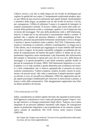 MARIO CARDONA
182
l’allievo ricorre a ciò che sa della lingua (al suo livello di interlingua) per
vagliare la qualità del suo output. L’insegnamento tradizionale produce spes-
so, per effetto di una eccessiva attenzione agli aspetti formali, morfosintattici
e normativi della lingua, un parlante con un alto livello di monitor. Ciò ha,
per conseguenza, l’effetto di rallentare l’output e la capacità di interagire in
contesti comunicativi normali. Il monitor, infatti, può essere utile nella cor-
rezione della produzione scritta o, comunque, qualora vi sia il tempo per una
revisione del messaggio. Nel caso della produzione orale e dell’interazione,
tuttavia, il tempo per la sua attivazione è estremamente ridotto o assente. Il
parlante che, a seguito del percorso didattico e della metodologia d’inse-
gnamento, presenta una personalità fortemente monitorante si trova a disagio
e insicuro e spesso è piuttosto restio a parlare. Nel CLIL l’interazione comu-
nicativa è incentrata su contenuti e obiettivi extralinguistici. La lingua non è
il fine ultimo, ma lo strumento per raggiungere lo scopo stabilito dall’attività
che si deve svolgere. In tal modo è possibile sviluppare un ambiente più na-
turale di comunicazione all’interno del quale l’allievo si abitua ad un com-
portamento linguistico meno monitorante e più funzionale alla realizzazione
del compito. L’attenzione si sposta dal come dire al cosa dire, dalla forma al
messaggio e in questa prospettiva è più facile assumere qualche rischio in
più pur di comunicare (Coonan, 2002). Nell’interazione linguistica ci si sen-
te parlare e ci si vede ascoltati e questo determina una scommessa nel riusci-
re a farsi comprendere che si rinnova ogniqualvolta si presenta un nuovo
contesto comunicativo. Vedersi compresi, scoprire di poter vincere la scom-
messa e di riuscire un po’ alla volta a comunicare il proprio pensiero signifi-
ca attivare il senso di autoefficacia (Bandura, 1996) che rappresenta uno de-
gli aspetti psicologici fondamentali per rinnovare la motivazione a parlare, a
buttarsi nella sfida comunicativa. Tale atteggiamento rappresenta senz’altro
un fattore predittivo di riuscita.
1.4 La motivazione in CLIL
Infine, consideriamo un ultimo aspetto rilevante che riguarda la motivazione.
Nell’approccio comunicativo essa è tanto più presente quanto l’input è vici-
no agli interessi e ai bisogni comunicativi degli allievi. Tuttavia, essa è parte
integrante di un percorso didattico incentrato sulla lingua. Di conseguenza
spesso la produzione linguistica è una ri-produzione in un contesto comuni-
cativo carente di autenticità. Nel CLIL invece come osserva Coonan
(2002:94):
Sia l’input che l’output sono motivati. Trovano la loro giustificazione nella mate-
ria stessa, nel suo stesso apprendimento.
 