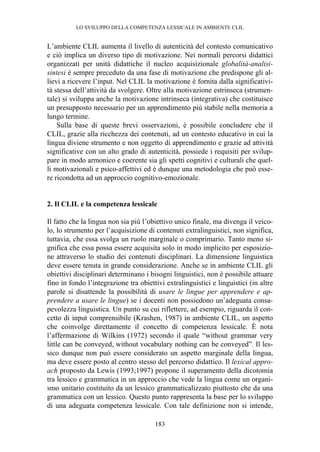 LO SVILUPPO DELLA COMPETENZA LESSICALE IN AMBIENTE CLIL
183
L’ambiente CLIL aumenta il livello di autenticità del contesto comunicativo
e ciò implica un diverso tipo di motivazione. Nei normali percorsi didattici
organizzati per unità didattiche il nucleo acquisizionale globalità-analisi-
sintesi è sempre preceduto da una fase di motivazione che predispone gli al-
lievi a ricevere l’input. Nel CLIL la motivazione è fornita dalla significativi-
tà stessa dell’attività da svolgere. Oltre alla motivazione estrinseca (strumen-
tale) si sviluppa anche la motivazione intrinseca (integrativa) che costituisce
un presupposto necessario per un apprendimento più stabile nella memoria a
lungo termine.
Sulla base di queste brevi osservazioni, è possibile concludere che il
CLIL, grazie alla ricchezza dei contenuti, ad un contesto educativo in cui la
lingua diviene strumento e non oggetto di apprendimento e grazie ad attività
significative con un alto grado di autenticità, possiede i requisiti per svilup-
pare in modo armonico e coerente sia gli spetti cognitivi e culturali che quel-
li motivazionali e psico-affettivi ed è dunque una metodologia che può esse-
re ricondotta ad un approccio cognitivo-emozionale.
2. Il CLIL e la competenza lessicale
Il fatto che la lingua non sia più l’obiettivo unico finale, ma divenga il veico-
lo, lo strumento per l’acquisizione di contenuti extralinguistici, non significa,
tuttavia, che essa svolga un ruolo marginale o comprimario. Tanto meno si-
gnifica che essa possa essere acquisita solo in modo implicito per esposizio-
ne attraverso lo studio dei contenuti disciplinari. La dimensione linguistica
deve essere tenuta in grande considerazione. Anche se in ambiente CLIL gli
obiettivi disciplinari determinano i bisogni linguistici, non è possibile attuare
fino in fondo l’integrazione tra obiettivi extralinguistici e linguistici (in altre
parole si disattende la possibilità di usare le lingue per apprendere e ap-
prendere a usare le lingue) se i docenti non possiedono un’adeguata consa-
pevolezza linguistica. Un punto su cui riflettere, ad esempio, riguarda il con-
cetto di input comprensibile (Krashen, 1987) in ambiente CLIL, un aspetto
che coinvolge direttamente il concetto di competenza lessicale. È nota
l’affermazione di Wilkins (1972) secondo il quale “without grammar very
little can be conveyed, without vocabulary nothing can be conveyed”. Il les-
sico dunque non può essere considerato un aspetto marginale della lingua,
ma deve essere posto al centro stesso del percorso didattico. Il lexical appro-
ach proposto da Lewis (1993;1997) propone il superamento della dicotomia
tra lessico e grammatica in un approccio che vede la lingua come un organi-
smo unitario costituito da un lessico grammaticalizzato piuttosto che da una
grammatica con un lessico. Questo punto rappresenta la base per lo sviluppo
di una adeguata competenza lessicale. Con tale definizione non si intende,
 
