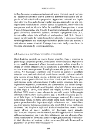 MARIO CARDONA
184
inoltre, la conoscenza decontestualizzata di lemmi e termini, ma si vuol por-
re l’accento sull’abilità di usare il complesso patrimonio lessicale di una lin-
gua in un’ottica funzionale e pragmatica. Apprendere contenuti non lingui-
stici attraverso l’uso della lingua veicolare non può prescindere da una con-
sapevolezza sulla natura del lessico e del suo insegnamento. Dal livello della
competenza lessicale dipende infatti la possibilità di comprendere o meno
l’input. È fondamentale che il livello di competenza lessicale sia adeguato al
grado di densità e complessità del testo, altrimenti la programmazione CLIL
incontrerebbe subito delle difficoltà di realizzazione. Nel CLIL l’input è
spesso caratterizzato da varietà linguistiche settoriali, vi si possono trovare
termini appartenenti alle microlingue scientifico professionali che possono a
volte rinviare a concetti astratti. È dunque importante rivolgere una breve ri-
flessione alla natura del lessico specialistico.
2.1 Il lessico e le microlingue scientifico professionali
Ogni disciplina possiede un proprio lessico specifico. Esso si compone in
primo luogo di termini specifici, ossia lemmi monoreferenziali. Ogni nuova
teoria, modello, concetto si affermi in un determinato ambito scientifico ri-
chiede un lessico adeguato alla sua descrizione e connotazione. Spesso ciò
avviene attraverso un processo di neologizzazione che prevede diverse pos-
sibilità. Nel linguaggio scientifico sono frequenti ad esempio i cosiddetti
composti dotti, ossia unità lessicali in cui almeno uno dei costituenti è di ori-
gine classica, greca o latina (si pensi ai termini antropologia, biologia, ecc.)
Spesso, proprio grazie alla loro derivazione classica, tali termini sono pre-
senti in modo simile in lingue diverse. Un altro aspetto importante della neo-
logizzazione riguarda i forestierismi, che comprendono due distinte catego-
rie: i prestiti costituiti da elementi linguistici alloglotti o lemmi appartenenti
ad altre lingue e i calchi, ossia termini che vengono assorbiti e naturalizzati
(Balboni 2000), come avviene, ad esempio, per molti termini del linguaggio
informatico (formattare, scannarizzare, ecc.) o tradotti con parole già esi-
stenti dalla lingua che li adotta (fine settimana per week-end). Recentemente
nella lingua italiana si stanno diffondendo anche calchi parziali in cui una
parte è presa da un’altra lingua (euronight, volo charter, ecc.). Inoltre biso-
gna tener presente tutti i processi relativi alla possibilità di creare neologismi
attraverso l’uso di affissi e suffissoidi. Il discorso scientifico, inoltre, ricorre
spesso all’uso di nuove metafore per descrivere nuovi concetti.
Nell’economia di questo contributo non è possibile approfondire il fenomeno
della neologizzazione, ma è utile farvi riferimento per una adeguata rifles-
sione sulla natura del corpus lessicale dell’input, per pianificare eventuali at-
tività di riflessione sul lessico e per intervenire semplificando il testo qualora
presentasse un grado di difficoltà eccessivo.
 