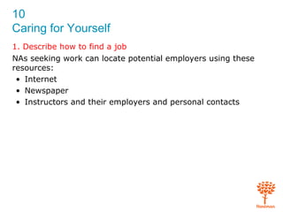 10
Caring for Yourself
1. Describe how to find a job
NAs seeking work can locate potential employers using these
resources:
• Internet
• Newspaper
• Instructors and their employers and personal contacts
 