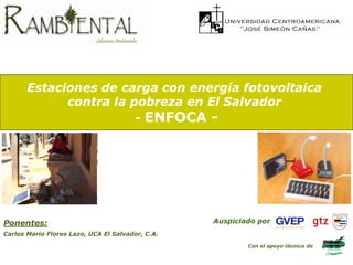 Estaciones de carga con energía fotovoltaica
             contra la pobreza en El Salvador
                        - ENFOCA -




Ponentes:                                         Auspiciado por
Carlos Mario Flores Lazo, UCA El Salvador, C.A.

                                                          Con el apoyo técnico de
 