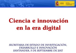 Secretaria de Estado de Investigación,
Desarrollo e Innovación
Santander, 5 de septiembre de 2017
Ciencia e innovación
en la era digital
 