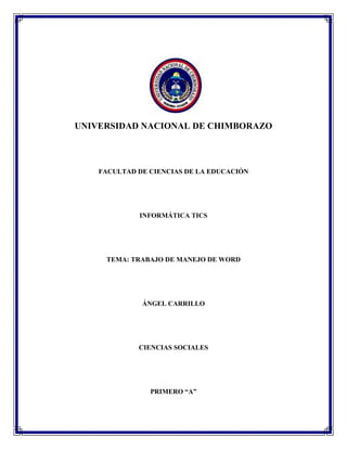 UNIVERSIDAD NACIONAL DE CHIMBORAZO

FACULTAD DE CIENCIAS DE LA EDUCACIÓN

INFORMÁTICA TICS

TEMA: TRABAJO DE MANEJO DE WORD

ÁNGEL CARRILLO

CIENCIAS SOCIALES

PRIMERO “A”

 