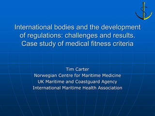 International bodies and the development
  of regulations: challenges and results.
   Case study of medical fitness criteria


                    Tim Carter
      Norwegian Centre for Maritime Medicine
       UK Maritime and Coastguard Agency
     International Maritime Health Association
 