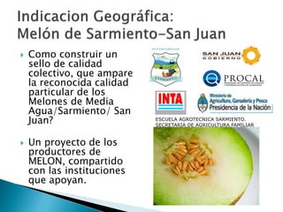  Como construir un
sello de calidad
colectivo, que ampare
la reconocida calidad
particular de los
Melones de Media
Agua/Sarmiento/ San
Juan?
 Un proyecto de los
productores de
MELON, compartido
con las instituciones
que apoyan.
ESCUELA AGROTECNICA SARMIENTO.
SECRETARIA DE AGRICULTURA FAMILIAR
 