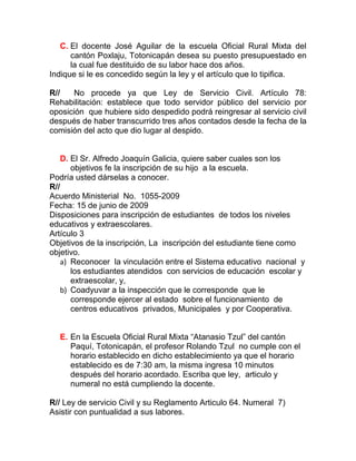 C. El docente José Aguilar de la escuela Oficial Rural Mixta del
      cantón Poxlaju, Totonicapán desea su puesto presupuestado en
      la cual fue destituido de su labor hace dos años.
Indique si le es concedido según la ley y el artículo que lo tipifica.

R//   No procede ya que Ley de Servicio Civil. Artículo 78:
Rehabilitación: establece que todo servidor público del servicio por
oposición que hubiere sido despedido podrá reingresar al servicio civil
después de haber transcurrido tres años contados desde la fecha de la
comisión del acto que dio lugar al despido.


    D. El Sr. Alfredo Joaquín Galicia, quiere saber cuales son los
       objetivos fe la inscripción de su hijo a la escuela.
Podría usted dárselas a conocer.
R//
Acuerdo Ministerial No. 1055-2009
Fecha: 15 de junio de 2009
Disposiciones para inscripción de estudiantes de todos los niveles
educativos y extraescolares.
Artículo 3
Objetivos de la inscripción, La inscripción del estudiante tiene como
objetivo.
    a) Reconocer la vinculación entre el Sistema educativo nacional y
       los estudiantes atendidos con servicios de educación escolar y
       extraescolar, y,
    b) Coadyuvar a la inspección que le corresponde que le
       corresponde ejercer al estado sobre el funcionamiento de
       centros educativos privados, Municipales y por Cooperativa.


  E. En la Escuela Oficial Rural Mixta “Atanasio Tzul” del cantón
     Paquí, Totonicapán, el profesor Rolando Tzul no cumple con el
     horario establecido en dicho establecimiento ya que el horario
     establecido es de 7:30 am, la misma ingresa 10 minutos
     después del horario acordado. Escriba que ley, articulo y
     numeral no está cumpliendo la docente.

R// Ley de servicio Civil y su Reglamento Articulo 64. Numeral 7)
Asistir con puntualidad a sus labores.
 