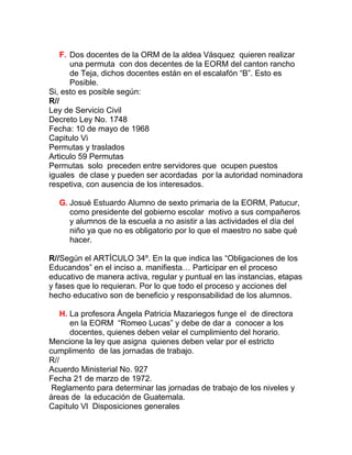 F. Dos docentes de la ORM de la aldea Vásquez quieren realizar
       una permuta con dos decentes de la EORM del canton rancho
       de Teja, dichos docentes están en el escalafón “B”. Esto es
       Posible.
Si, esto es posible según:
R//
Ley de Servicio Civil
Decreto Ley No. 1748
Fecha: 10 de mayo de 1968
Capitulo Vi
Permutas y traslados
Articulo 59 Permutas
Permutas solo preceden entre servidores que ocupen puestos
iguales de clase y pueden ser acordadas por la autoridad nominadora
respetiva, con ausencia de los interesados.

  G. Josué Estuardo Alumno de sexto primaria de la EORM, Patucur,
     como presidente del gobierno escolar motivo a sus compañeros
     y alumnos de la escuela a no asistir a las actividades el día del
     niño ya que no es obligatorio por lo que el maestro no sabe qué
     hacer.

R//Según el ARTÍCULO 34º. En la que indica las “Obligaciones de los
Educandos” en el inciso a. manifiesta… Participar en el proceso
educativo de manera activa, regular y puntual en las instancias, etapas
y fases que lo requieran. Por lo que todo el proceso y acciones del
hecho educativo son de beneficio y responsabilidad de los alumnos.

    H. La profesora Ángela Patricia Mazariegos funge el de directora
       en la EORM “Romeo Lucas” y debe de dar a conocer a los
       docentes, quienes deben velar el cumplimiento del horario.
Mencione la ley que asigna quienes deben velar por el estricto
cumplimento de las jornadas de trabajo.
R//
Acuerdo Ministerial No. 927
Fecha 21 de marzo de 1972.
 Reglamento para determinar las jornadas de trabajo de los niveles y
áreas de la educación de Guatemala.
Capitulo Vl Disposiciones generales
 
