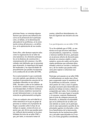 Reflexiones y sugerencias para la aplicación del EML en la práctica
                                                                                                     139




próximas líneas, se comentan algunos                cuenta y planificar detenidamente a la
factores que ejercen una influencia de-             hora de organizar una iniciativa de este
cisiva en la promoción de la participa-             tipo.
ción y el debate, en la determinación
adecuada de los problemas, en la orien-
tación exitosa del proceso y, en defini-            Los participantes en un taller EML
tiva, en la optimización de sus resulta-
dos.                                                Ya se ha señalado que el EML, es una
                                                    técnica en la que diversos individuos,
Entre ellos, cabe destacar aspectos tales           con procedencia, expectativas, visiones
como la organización de un taller de                e intereses también diversos, participan
esta naturaleza, los elementos principa-            en un proceso abierto de discusión para
les en la dinámica de construcción y                alcanzar un consenso amplio y repre-
sistematización del consenso y las difi-            sentativo, acerca de cuáles son los prin-
cultades más habituales que se presentan            cipales problemas que enfrentan deter-
para alcanzarlo, la importancia del papel           minados colectivos sociales o institucio-
del moderador y las especificidades de              nes y de los medios que pueden utili-
procedimiento que pueden incorporarse               zarse para superar o solucionar esos
en la conducción de un taller del EML.              problemas.

Eso es precisamente lo que se pretende              Participar activamente en un taller EML
con este capítulo, que además se ilustra            es habitualmente un medio muy eficaz
mediante la presentación concreta de los            para comprender mejor la naturaleza de
resultados obtenidos en tres talleres               los problemas en discusión, conocer
EML, llevados a cabo en los ámbitos de              otros puntos de vista y crear el espíritu
la atención a adultos mayores y personas            de grupo necesario para desarrollar pro-
con discapacidad, el refuerzo institucio-           puestas de trabajo en torno a objetivos
nal del sistema estadístico nacional de             compartidos por todos. En la medida en
un país latinoamericano y en una orga-              que el EML sirve para lograr el acuerdo
nización no gubernamental ecologista.               y el consenso, requisito fundamental
                                                    para el éxito de cualquier proyecto de
Como en cualquier otra actividad de si-             desarrollo, es altamente recomendable
milar naturaleza en la que un grupo de              que en la celebración de un taller con
personas se reúnen con el propósito de              este método se cuente con la participa-
llegar a acuerdos sobre la base de un               ción lo más representativa posible de los
trabajo en equipo, existen diversos as-             principales agentes involucrados: colec-
pectos que, por obvios que puedan pare-             tivos beneficiarios de la intervención,
cer, influyen decisivamente en las posi-            funcionarios de las instituciones públi-
bilidades de éxito de un taller EML y               cas y privadas especializadas en el sec-
que, por tanto, es necesario tomar en               tor y en el área geográfica considerada,
 