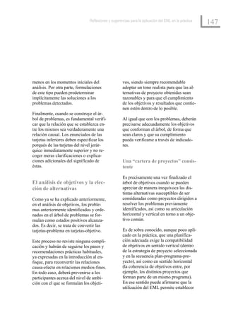 Reflexiones y sugerencias para la aplicación del EML en la práctica
                                                                                                      147




menos en los momentos iniciales del                  vos, siendo siempre recomendable
análisis. Por otra parte, formulaciones              adoptar un tono realista para que las al-
de este tipo pueden predeterminar                    ternativas de proyecto obtenidas sean
implícitamente las soluciones a los                  razonables y para que el cumplimiento
problemas detectados.                                de los objetivos y resultados que contie-
                                                     nen estén dentro de lo posible.
Finalmente, cuando se construye el ár-
bol de problemas, es fundamental verifi-             Al igual que con los problemas, deberán
car que la relación que se establezca en-            precisarse adecuadamente los objetivos
tre los mismos sea verdaderamente una                que conforman el árbol, de forma que
relación causal. Los enunciados de las               sean claros y que su cumplimiento
tarjetas inferiores deben especificar los            pueda verificarse a través de indicado-
porqués de las tarjetas del nivel jerár-             res.
quico inmediatamente superior y no re-
coger meras clarificaciones o explica-
ciones adicionales del significado de                Una “cartera de proyectos” consis-
éstas.                                               tente

                                                     Es precisamente una vez finalizado el
El análisis de objetivos y la elec-                  árbol de objetivos cuando se pueden
ción de alternativas                                 apreciar de manera inequívoca las dis-
                                                     tintas alternativas susceptibles de ser
Como ya se ha explicado anteriormente,               consideradas como proyectos dirigidos a
en el análisis de objetivos, los proble-             resolver los problemas previamente
mas anteriormente identificados y orde-              identificados, así como su articulación
nados en el árbol de problemas se for-               horizontal y vertical en torno a un obje-
mulan como estados positivos alcanza-                tivo común.
dos. Es decir, se trata de convertir las
tarjetas-problema en tarjetas-objetivo.              Es de sobra conocido, aunque poco apli-
                                                     cado en la práctica, que una planifica-
Este proceso no reviste ninguna compli-              ción adecuada exige la compatibilidad
cación y habrán de seguirse los pasos y              de objetivos en sentido vertical (dentro
recomendaciones prácticas habituales,                de la estrategia de proyecto seleccionada
ya expresadas en la introducción al en-              y en la secuencia plan-programa-pro-
foque, para reconvertir las relaciones               yecto), así como en sentido horizontal
causa-efecto en relaciones medios-fines.             (la coherencia de objetivos entre, por
En todo caso, deberá prevenirse a los                ejemplo, los distintos proyectos que
participantes acerca del nivel de ambi-              forman parte de un mismo programa).
ción con el que se formulan los objeti-              En ese sentido puede afirmarse que la
                                                     utilización del EML permite establecer
 