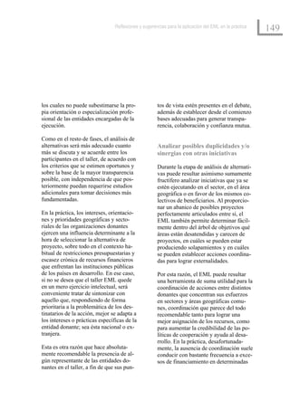 Reflexiones y sugerencias para la aplicación del EML en la práctica
                                                                                                       149




los cuales no puede subestimarse la pro-              tos de vista estén presentes en el debate,
pia orientación o especialización profe-              además de establecer desde el comienzo
sional de las entidades encargadas de la              bases adecuadas para generar transpa-
ejecución.                                            rencia, colaboración y confianza mutua.

Como en el resto de fases, el análisis de
alternativas será más adecuado cuanto                 Analizar posibles duplicidades y/o
más se discuta y se acuerde entre los                 sinergias con otras iniciativas
participantes en el taller, de acuerdo con
los criterios que se estimen oportunos y              Durante la etapa de análisis de alternati-
sobre la base de la mayor transparencia               vas puede resultar asimismo sumamente
posible, con independencia de que pos-                fructífero analizar iniciativas que ya se
teriormente puedan requerirse estudios                estén ejecutando en el sector, en el área
adicionales para tomar decisiones más                 geográfica o en favor de los mismos co-
fundamentadas.                                        lectivos de beneficiarios. Al proporcio-
                                                      nar un abanico de posibles proyectos
En la práctica, los intereses, orientacio-            perfectamente articulados entre sí, el
nes y prioridades geográficas y secto-                EML también permite determinar fácil-
riales de las organizaciones donantes                 mente dentro del árbol de objetivos qué
ejercen una influencia determinante a la              áreas están desatendidas y carecen de
hora de seleccionar la alternativa de                 proyectos, en cuáles se pueden estar
proyecto, sobre todo en el contexto ha-               produciendo solapamientos y en cuáles
bitual de restricciones presupuestarias y             se pueden establecer acciones coordina-
escasez crónica de recursos financieros               das para lograr externalidades.
que enfrentan las instituciones públicas
de los países en desarrollo. En ese caso,             Por esta razón, el EML puede resultar
si no se desea que el taller EML quede                una herramienta de suma utilidad para la
en un mero ejercicio intelectual, será                coordinación de acciones entre distintos
conveniente tratar de sintonizar con                  donantes que concentran sus esfuerzos
aquello que, respondiendo de forma                    en sectores y áreas geográficas comu-
prioritaria a la problemática de los des-             nes, coordinación que parece del todo
tinatarios de la acción, mejor se adapta a            recomendable tanto para lograr una
los intereses o prácticas específicas de la           mejor asignación de los recursos, como
entidad donante; sea ésta nacional o ex-              para aumentar la credibilidad de las po-
tranjera.                                             líticas de cooperación y ayuda al desa-
                                                      rrollo. En la práctica, desafortunada-
Esta es otra razón que hace absoluta-                 mente, la ausencia de coordinación suele
mente recomendable la presencia de al-                conducir con bastante frecuencia a exce-
gún representante de las entidades do-                sos de financiamiento en determinadas
nantes en el taller, a fin de que sus pun-
 