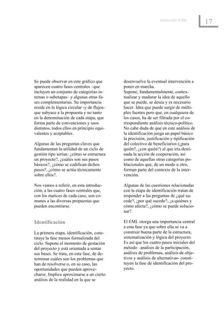 Introducción al EML
                                                                                          17




Se puede observar en este gráfico que        desenvuelve la eventual intervención a
aparecen cuatro fases centrales –que         poner en marcha.
incluyen un conjunto de categorías in-       Supone, fundamentalmente, contex-
ternas o subetapas– y algunas otras fa-      tualizar y madurar la idea de aquello
ses complementarias. Su importancia          que se puede, se desea y es necesario
reside en la lógica circular -y de flujos–   hacer. Idea que puede surgir de múlti-
que subyace a la propuesta y no tanto        ples fuentes pero que, en cualquiera de
en la denominación de cada etapa, que        los casos, ha de ser filtrada por el co-
forma parte de convenciones y usos           rrespondiente análisis técnico-político.
distintos, todos ellos en principio equi-    No cabe duda de que en este análisis de
valentes y aceptables.                       la identificación juega un papel básico
                                             la precisión, justificación y tipificación
Algunas de las preguntas claves que          del colectivo de beneficiarios (¿para
fundamentan la utilidad de un ciclo de       quién?, ¿con quién?) al que iría desti-
gestión tipo serían: ¿cómo se estructura     nada la acción de cooperación, así
un proyecto?, ¿cuáles son sus pasos          como de aquellas otras categorías po-
básicos?, ¿cómo se codifican dichos          blacionales que, de un modo u otro,
pasos?, ¿cómo se actúa técnicamente          forman parte del contexto de la inter-
sobre ellos?.                                vención.

Nos vamos a referir, en esta introduc-       Algunas de las cuestiones relacionadas
ción, a las cuatro fases centrales que,      con la etapa de identificación tratan de
con los matices de cada caso, son co-        responder a las preguntas de ¿qué su-
munes a las diversas propuestas que          cede?, ¿por qué sucede?, ¿a quiénes y
pueden encontrarse.                          cómo afecta?, ¿cómo se puede solucio-
                                             nar?.

Identificación                               El EML otorga una importancia central
                                             a esta fase ya que sobre ella se va a
La primera etapa, identificación, cons-      construir buena parte de la estructura,
tituye la fase menos formalizada del         sistematización y lógica del proyecto.
ciclo. Supone el momento de gestación        Es así que los cuatro pasos iniciales del
del proyecto y está orientada a sentar       método –análisis de la participación,
sus bases. Se trata, en esta fase, de de-    análisis de problemas, análisis de obje-
terminar cuáles son los problemas que        tivos y análisis de alternativas- consti-
han de resolverse o, en su caso, las         tuyen la fase de identificación del pro-
oportunidades que pueden aprove-             yecto.
charse. Implica aproximarse a un cierto
análisis de la realidad en la que se
 