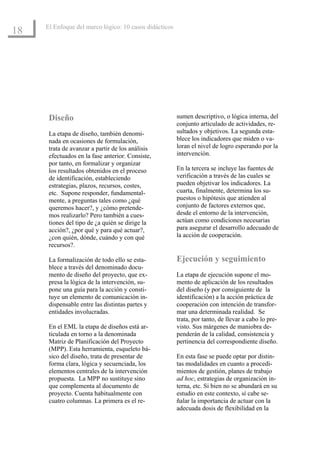 El Enfoque del marco lógico: 10 casos didácticos
18




      Diseño                                            sumen descriptivo, o lógica interna, del
                                                        conjunto articulado de actividades, re-
      La etapa de diseño, también denomi-               sultados y objetivos. La segunda esta-
      nada en ocasiones de formulación,                 blece los indicadores que miden o va-
      trata de avanzar a partir de los análisis         loran el nivel de logro esperando por la
      efectuados en la fase anterior. Consiste,         intervención.
      por tanto, en formalizar y organizar
      los resultados obtenidos en el proceso            En la tercera se incluye las fuentes de
      de identificación, estableciendo                  verificación a través de las cuales se
      estrategias, plazos, recursos, costes,            pueden objetivar los indicadores. La
      etc. Supone responder, fundamental-               cuarta, finalmente, determina los su-
      mente, a preguntas tales como ¿qué                puestos o hipótesis que atienden al
      queremos hacer?, y ¿cómo pretende-                conjunto de factores externos que,
      mos realizarlo? Pero también a cues-              desde el entorno de la intervención,
      tiones del tipo de ¿a quién se dirige la          actúan como condiciones necesarias
      acción?, ¿por qué y para qué actuar?,             para asegurar el desarrollo adecuado de
      ¿con quién, dónde, cuándo y con qué               la acción de cooperación.
      recursos?.

      La formalización de todo ello se esta-            Ejecución y seguimiento
      blece a través del denominado docu-
      mento de diseño del proyecto, que ex-             La etapa de ejecución supone el mo-
      presa la lógica de la intervención, su-           mento de aplicación de los resultados
      pone una guía para la acción y consti-            del diseño (y por consiguiente de la
      tuye un elemento de comunicación in-              identificación) a la acción práctica de
      dispensable entre las distintas partes y          cooperación con intención de transfor-
      entidades involucradas.                           mar una determinada realidad. Se
                                                        trata, por tanto, de llevar a cabo lo pre-
      En el EML la etapa de diseños está ar-            visto. Sus márgenes de maniobra de-
      ticulada en torno a la denominada                 penderán de la calidad, consistencia y
      Matriz de Planificación del Proyecto              pertinencia del correspondiente diseño.
      (MPP). Esta herramienta, esqueleto bá-
      sico del diseño, trata de presentar de            En esta fase se puede optar por distin-
      forma clara, lógica y secuenciada, los            tas modalidades en cuanto a procedi-
      elementos centrales de la intervención            mientos de gestión, planes de trabajo
      propuesta. La MPP no sustituye sino               ad hoc, estrategias de organización in-
      que complementa al documento de                   terna, etc. Si bien no se abundará en su
      proyecto. Cuenta habitualmente con                estudio en este contexto, sí cabe se-
      cuatro columnas. La primera es el re-             ñalar la importancia de actuar con la
                                                        adecuada dosis de flexibilidad en la
 