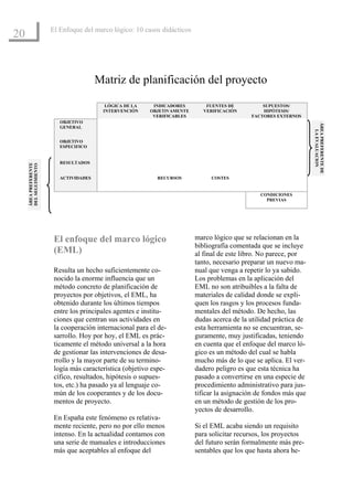 El Enfoque del marco lógico: 10 casos didácticos
20


                                        Matriz de planificación del proyecto

                                          LÓGICA DE LA     INDICADORES        FUENTES DE         SUPUESTOS/
                                         INTERVENCIÓN     OBJETIVAMENTE      VERIFICACIÓN        HIPÓTESIS/
                                                           VERIFICABLES                      FACTORES EXTERNOS
                          OBJETIVO




                                                                                                                    ÁREA PREFERENTE DE
                          GENERAL




                                                                                                                      LA EVALUACION
                          OBJETIVO
                          ESPECIFICO


                          RESULTADOS
     ÁREA PREFERENTE
     DEL SEGUIMIENTO




                          ACTIVIDADES                       RECURSOS           COSTES


                                                                                                 CONDICIONES
                                                                                                   PREVIAS




                        El enfoque del marco lógico                       marco lógico que se relacionan en la
                                                                          bibliografía comentada que se incluye
                        (EML)                                             al final de este libro. No parece, por
                                                                          tanto, necesario preparar un nuevo ma-
                        Resulta un hecho suficientemente co-              nual que venga a repetir lo ya sabido.
                        nocido la enorme influencia que un                Los problemas en la aplicación del
                        método concreto de planificación de               EML no son atribuibles a la falta de
                        proyectos por objetivos, el EML, ha               materiales de calidad donde se expli-
                        obtenido durante los últimos tiempos              quen los rasgos y los procesos funda-
                        entre los principales agentes e institu-          mentales del método. De hecho, las
                        ciones que centran sus actividades en             dudas acerca de la utilidad práctica de
                        la cooperación internacional para el de-          esta herramienta no se encuentran, se-
                        sarrollo. Hoy por hoy, el EML es prác-            guramente, muy justificadas, teniendo
                        ticamente el método universal a la hora           en cuenta que el enfoque del marco ló-
                        de gestionar las intervenciones de desa-          gico es un método del cual se habla
                        rrollo y la mayor parte de su termino-            mucho más de lo que se aplica. El ver-
                        logía más característica (objetivo espe-          dadero peligro es que esta técnica ha
                        cífico, resultados, hipótesis o supues-           pasado a convertirse en una especie de
                        tos, etc.) ha pasado ya al lenguaje co-           procedimiento administrativo para jus-
                        mún de los cooperantes y de los docu-             tificar la asignación de fondos más que
                        mentos de proyecto.                               en un método de gestión de los pro-
                                                                          yectos de desarrollo.
                        En España este fenómeno es relativa-
                        mente reciente, pero no por ello menos            Si el EML acaba siendo un requisito
                        intenso. En la actualidad contamos con            para solicitar recursos, los proyectos
                        una serie de manuales e introducciones            del futuro serán formalmente más pre-
                        más que aceptables al enfoque del                 sentables que los que hasta ahora he-
 
