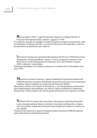 El Enfoque del marco lógico: 10 casos didácticos
232




         Hersoug, Bjørn (1996) “´Logical Framework Analysis´in a Illogical World” en
          Forum for Development Studies, número 2, páginas 377-404.
      Una reflexión, apoyada con ejemplos extraídos de proyectos pesqueros de desarrollo, sobre
      las debilidades y fortalezas del EML. Las mismas reflexiones serían aplicables a todos los
      procedimientos de planificación por objetivos.




         Information Training and Agricultural Development (ITAD Ltd.) (1999) Project Cycle
         Management: Training Handbook, versión 1.0, mayo, European Commission. Joint
         Relex Service for the Management of Community Aid to Non-Member Countries
         (SCR), ¿Bruselas?, multicopiado.
      Manual que profundiza en los aspectos expuestos en Comisión de las Comunidades Euro-
      peas (1993).




         Ministerio de Asuntos Exteriores. Agencia Española de Cooperación Internacional
          (2000) Documentos de gestión: Metodología de gestión de proyectos de la Cooperación
          Española, Agencia Española de Cooperación Internacional, Madrid.
      Básicamente consiste en el conjunto de formularios, y sus correspondientes explicaciones
      para cumplimentarlos adecuadamente, que utiliza la Agencia Española de Cooperación
      Internacional. El hilo conductor del ciclo de gestión del proyecto de la Agencia es el EML.




         NORAD (1997) El enfoque del marco lógico: Manual para la planificación de pro-
         yectos orientada mediante objetivos, Instituto Universitario de Desarrollo y Coopera-
         ción Universidad Complutense-Fundación Centro Español de Estudios de América La-
         tina, Madrid.
      Traducción del manual de la agencia noruega de ayuda al desarrollo (NORAD) especial-
      mente indicado para la formación presencial.
 