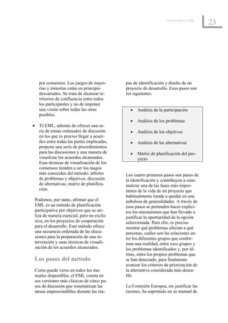 Introducción al EML
                                                                                           23




      por consensos. Los juegos de mayo-       pas de identificación y diseño de un
      rías y minorías están en principio       proyecto de desarrollo. Esos pasos son
      descartados. Se trata de alcanzar te-    los siguientes:
      rritorios de confluencia entre todos
      los participantes y no de imponer
      una visión sobre todas las otras           •   Análisis de la participación
      posibles.
                                                 •   Análisis de los problemas
•     El EML, además de ofrecer una se-
      rie de temas ordenados de discusión        •   Análisis de los objetivos
      en los que es preciso llegar a acuer-
      dos entre todas las partes implicadas,     •   Análisis de las alternativas
      propone una serie de procedimientos
      para las discusiones y una manera de       •   Matriz de planificación del pro-
      visualizar los acuerdos alcanzados.            yecto
      Esas técnicas de visualización de los
      consensos tienden a ser los rasgos
      más conocidos del método: árboles        Los cuatro primeros pasos son pasos de
      de problemas y objetivos, discusión      la identificación y contribuyen a siste-
      de alternativas, matriz de planifica-    matizar una de las fases más impor-
      ción.                                    tantes de la vida de un proyecto que
                                               habitualmente tiende a quedar en una
    Podemos, por tanto, afirmar que el         nebulosa de generalidades. A través de
    EML es un método de planificación          esos pasos se pretenden hacer explíci-
    participativa por objetivos que se uti-    tos los mecanismos que han llevado a
    liza de manera esencial, pero no exclu-    justificar la oportunidad de la opción
    siva, en los proyectos de cooperación      seleccionada. Para ello, es preciso
    para el desarrollo. Este método ofrece     mostrar qué problemas afectan a qué
    una secuencia ordenada de las discu-       personas, cuáles son las relaciones en-
    siones para la preparación de una in-      tre los diferentes grupos que confor-
    tervención y unas técnicas de visuali-     man una realidad, entre esos grupos y
    zación de los acuerdos alcanzados.         los problemas identificados y, por úl-
                                               timo, entre los propios problemas que
    Los pasos del método                       se han detectado, para finalmente
                                               avanzar los criterios de priorización de
    Como puede verse en todos los ma-          la alternativa considerada más desea-
    nuales disponibles, el EML consta en       ble.
    sus versiones más clásicas de cinco pa-
    sos de discusión que sistematizan las      La Comisión Europea, sin justificar las
    tareas imprescindibles durante las eta-    razones, ha suprimido en su manual de
 