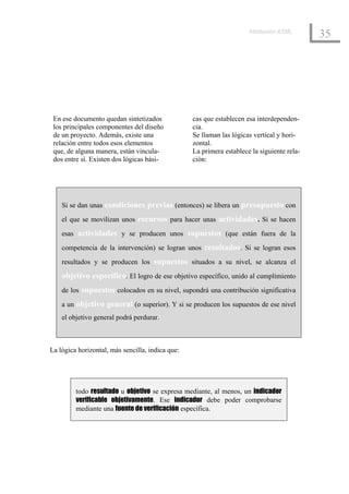 Introducción al EML
                                                                                            35




 En ese documento quedan sintetizados             cas que establecen esa interdependen-
 los principales componentes del diseño           cia.
 de un proyecto. Además, existe una               Se llaman las lógicas vertical y hori-
 relación entre todos esos elementos              zontal.
 que, de alguna manera, están vincula-            La primera establece la siguiente rela-
 dos entre sí. Existen dos lógicas bási-          ción:




    Si se dan unas condiciones previas (entonces) se libera un presupuesto con

    el que se movilizan unos recursos para hacer unas actividades. Si se hacen

    esas actividades y se producen unos supuestos (que están fuera de la

    competencia de la intervención) se logran unos resultados. Si se logran esos

    resultados y se producen los supuestos situados a su nivel, se alcanza el

    objetivo específico. El logro de ese objetivo específico, unido al cumplimiento
    de los supuestos colocados en su nivel, supondrá una contribución significativa

    a un objetivo general (o superior). Y si se producen los supuestos de ese nivel
    el objetivo general podrá perdurar.



La lógica horizontal, más sencilla, indica que:




         todo resultado u objetivo se expresa mediante, al menos, un indicador
         verificable objetivamente. Ese indicador debe poder comprobarse
         mediante una fuente de verificación específica.
 