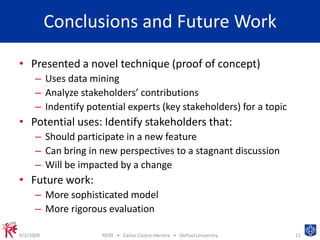 Conclusions and Future WorkPresented a novel technique (proof of concept)Uses data mining Analyze stakeholders’ contributionsIndentify potential experts (key stakeholders) for a topicPotential uses: Identify stakeholders that:Should participate in a new featureCan bring in new perspectives to a stagnant discussionWill be impacted by a changeFuture work:More sophisticated modelMore rigorous evaluation9/2/200911RE09   •   Carlos Castro-Herrera   •   DePaul University