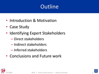 OutlineIntroduction & MotivationCase StudyIdentifying Expert StakeholdersDirect stakeholdersIndirect stakeholdersInferred stakeholdersConclusions and Future work9/2/20092RE09   •   Carlos Castro-Herrera   •   DePaul University