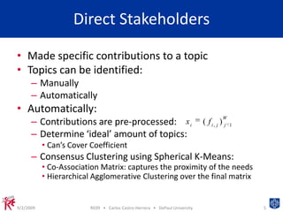 Direct StakeholdersMade specific contributions to a topicTopics can be identified:Manually AutomaticallyAutomatically:Contributions are pre-processed:Determine ‘ideal’ amount of topics: Can’s Cover CoefficientConsensus Clustering using Spherical K-Means:Co-Association Matrix: captures the proximity of the needsHierarchical Agglomerative Clustering over the final matrix9/2/2009RE09   •   Carlos Castro-Herrera   •   DePaul University5