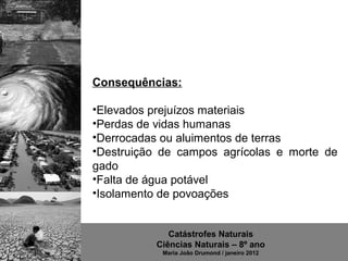 Consequências:

•Elevados prejuízos materiais
•Perdas de vidas humanas
•Derrocadas ou aluimentos de terras
•Destruição de campos agrícolas e morte de
gado
•Falta de água potável
•Isolamento de povoações


             Catástrofes Naturais
          Ciências Naturais – 8º ano
            Maria João Drumond / janeiro 2012
 