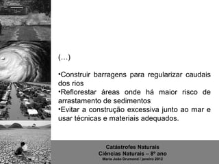 (…)

•Construir barragens para regularizar caudais
dos rios
•Reflorestar áreas onde há maior risco de
arrastamento de sedimentos
•Evitar a construção excessiva junto ao mar e
usar técnicas e materiais adequados.


              Catástrofes Naturais
           Ciências Naturais – 8º ano
             Maria João Drumond / janeiro 2012
 