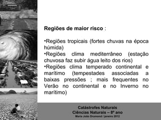 Regiões de maior risco :

•Regiões  tropicais  (fortes  chuvas  na  época 
húmida)
•Regiões  clima  mediterrâneo  (estação 
chuvosa faz subir água leito dos rios)
•Regiões  clima  temperado  continental  e 
marítimo  (tempestades  associadas  a 
baixas  pressões  ;  mais  frequentes  no 
Verão  no  continental  e  no  Inverno  no 
marítimo)

               Catástrofes Naturais
            Ciências Naturais – 8º ano
              Maria João Drumond / janeiro 2012
 