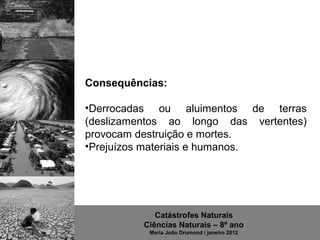 Consequências:

•Derrocadas  ou  aluimentos  de  terras 
(deslizamentos  ao  longo  das  vertentes) 
provocam destruição e mortes.
•Prejuízos materiais e humanos.




              Catástrofes Naturais
           Ciências Naturais – 8º ano
            Maria João Drumond / janeiro 2012
 