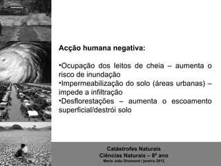 Acção humana negativa:

•Ocupação  dos  leitos  de  cheia  –  aumenta  o 
risco de inundação
•Impermeabilização do solo (áreas urbanas) – 
impede a infiltração
•Desflorestações  –  aumenta  o  escoamento 
superficial/destrói solo




               Catástrofes Naturais
            Ciências Naturais – 8º ano
              Maria João Drumond / janeiro 2012
 