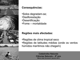 Consequências:

•Solos degradam-se;
•Desflorestação
•Desertificação
•Fome – mortalidade


Regiões mais afectadas:

•Regiões de clima tropical seco
•Regiões de latitudes médias (onde os ventos
húmidos marítimos não chegam)

              Catástrofes Naturais
           Ciências Naturais – 8º ano
            Maria João Drumond / janeiro 2012
 