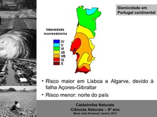 Sismicidade em
                                                Portugal continental




• Risco maior em Lisboa e Algarve, devido à
  falha Açores-Gibraltar
• Risco menor: norte do país
              Catástrofes Naturais
           Ciências Naturais – 8º ano
            Maria João Drumond / janeiro 2012
 