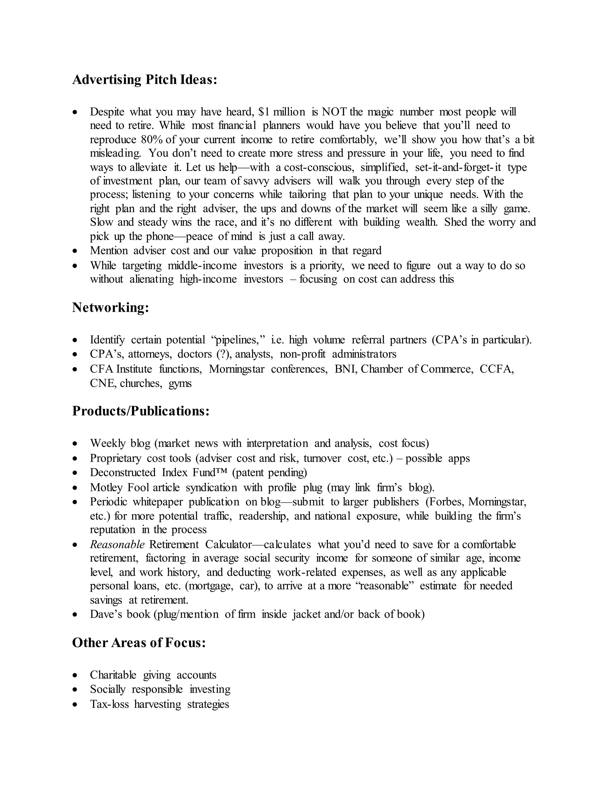 Advertising Pitch Ideas:
 Despite what you may have heard, $1 million is NOT the magic number most people will
need to retire. While most financial planners would have you believe that you’ll need to
reproduce 80% of your current income to retire comfortably, we’ll show you how that’s a bit
misleading. You don’t need to create more stress and pressure in your life, you need to find
ways to alleviate it. Let us help—with a cost-conscious, simplified, set-it-and-forget-it type
of investment plan, our team of savvy advisers will walk you through every step of the
process; listening to your concerns while tailoring that plan to your unique needs. With the
right plan and the right adviser, the ups and downs of the market will seem like a silly game.
Slow and steady wins the race, and it’s no different with building wealth. Shed the worry and
pick up the phone—peace of mind is just a call away.
 Mention adviser cost and our value proposition in that regard
 While targeting middle-income investors is a priority, we need to figure out a way to do so
without alienating high-income investors – focusing on cost can address this
Networking:
 Identify certain potential “pipelines,” i.e. high volume referral partners (CPA’s in particular).
 CPA’s, attorneys, doctors (?), analysts, non-profit administrators
 CFA Institute functions, Morningstar conferences, BNI, Chamber of Commerce, CCFA,
CNE, churches, gyms
Products/Publications:
 Weekly blog (market news with interpretation and analysis, cost focus)
 Proprietary cost tools (adviser cost and risk, turnover cost, etc.) – possible apps
 Deconstructed Index Fund™ (patent pending)
 Motley Fool article syndication with profile plug (may link firm’s blog).
 Periodic whitepaper publication on blog—submit to larger publishers (Forbes, Morningstar,
etc.) for more potential traffic, readership, and national exposure, while building the firm’s
reputation in the process
 Reasonable Retirement Calculator—calculates what you’d need to save for a comfortable
retirement, factoring in average social security income for someone of similar age, income
level, and work history, and deducting work-related expenses, as well as any applicable
personal loans, etc. (mortgage, car), to arrive at a more “reasonable” estimate for needed
savings at retirement.
 Dave’s book (plug/mention of firm inside jacket and/or back of book)
Other Areas of Focus:
 Charitable giving accounts
 Socially responsible investing
 Tax-loss harvesting strategies
 