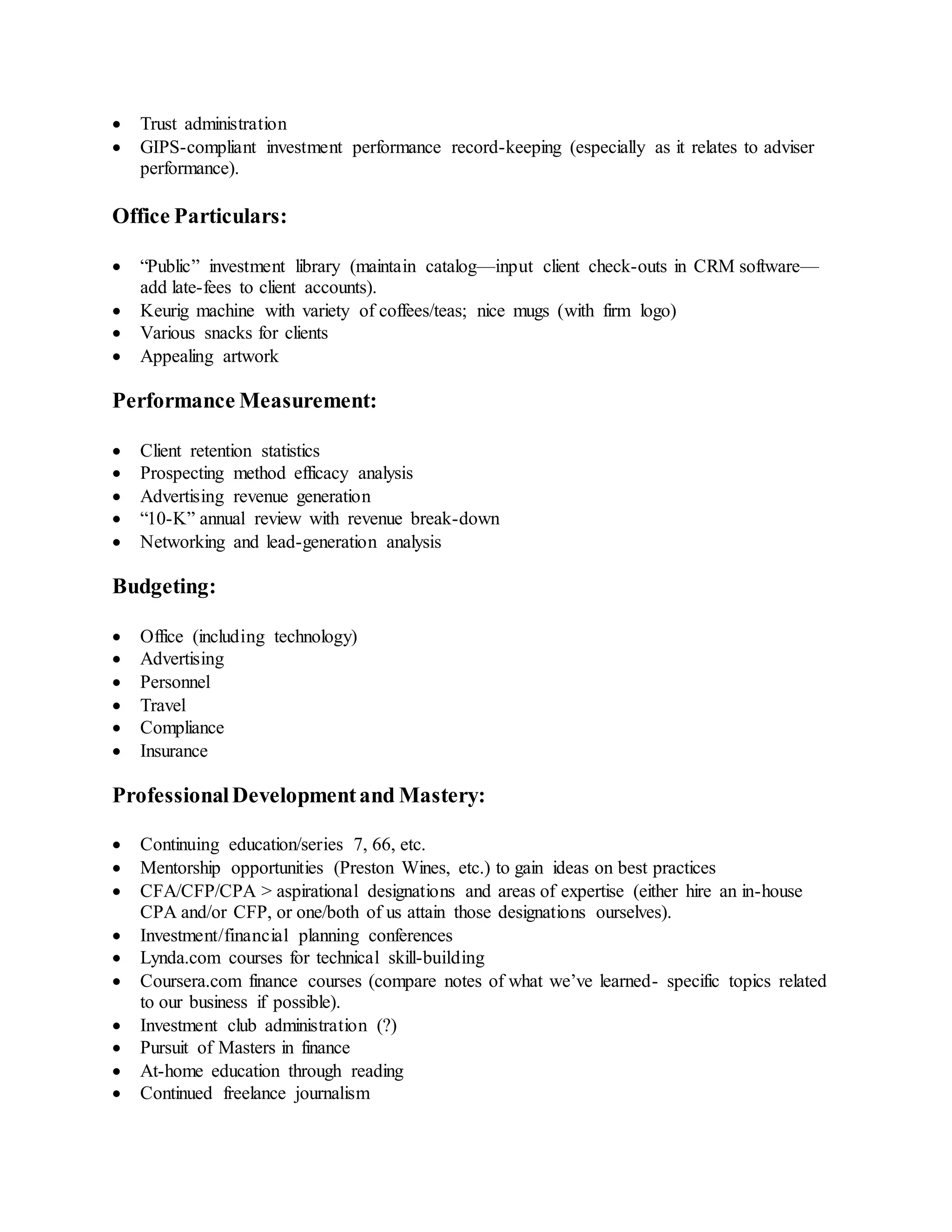  Trust administration
 GIPS-compliant investment performance record-keeping (especially as it relates to adviser
performance).
Office Particulars:
 “Public” investment library (maintain catalog—input client check-outs in CRM software—
add late-fees to client accounts).
 Keurig machine with variety of coffees/teas; nice mugs (with firm logo)
 Various snacks for clients
 Appealing artwork
Performance Measurement:
 Client retention statistics
 Prospecting method efficacy analysis
 Advertising revenue generation
 “10-K” annual review with revenue break-down
 Networking and lead-generation analysis
Budgeting:
 Office (including technology)
 Advertising
 Personnel
 Travel
 Compliance
 Insurance
ProfessionalDevelopmentand Mastery:
 Continuing education/series 7, 66, etc.
 Mentorship opportunities (Preston Wines, etc.) to gain ideas on best practices
 CFA/CFP/CPA > aspirational designations and areas of expertise (either hire an in-house
CPA and/or CFP, or one/both of us attain those designations ourselves).
 Investment/financial planning conferences
 Lynda.com courses for technical skill-building
 Coursera.com finance courses (compare notes of what we’ve learned- specific topics related
to our business if possible).
 Investment club administration (?)
 Pursuit of Masters in finance
 At-home education through reading
 Continued freelance journalism
 