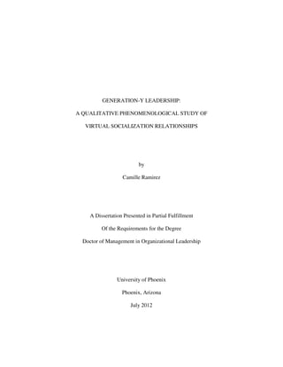GENERATION-Y LEADERSHIP:
A QUALITATIVE PHENOMENOLOGICAL STUDY OF
VIRTUAL SOCIALIZATION RELATIONSHIPS
by
Camille Ramirez
A Dissertation Presented in Partial Fulfillment
Of the Requirements for the Degree
Doctor of Management in Organizational Leadership
University of Phoenix
Phoenix, Arizona
July 2012
 