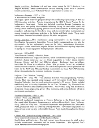 Special Activities - Performed A.I. and loss control duties for ARCO Products, Los
Angeles Refinery. Other responsibilities include servicing clients such as Jefferson
Smurfit Corporation, Akzo Nobel and Watson Cogeneration to name a few.
Maintenance Inspector – 1995 to 1996
SCM Chemical - Baltimore, Maryland
Developed a plant inspection program along with coordinating/supervising API 510 and
NDE inspection activities. Assisted in developing the NBIC R-Stamp Program for the
Maintenance Department. Duties also included consulting Project Engineering on
various code and quality issues deemed necessary during the fabrication, repair and
altering of new and existing piping, pressure vessels and equipment. Reviewing welding
procedures and drawings for the above noted and also monitor plant maintenance and
general contractor maintenance activities in the Sulfate and Rutile plants. These plants
manufacture Titanium Tetrachloride pigment for paints and gypsum.
Special Activities - SCM maintenance group representative on the Standard and
Specification Development Committee, Process Safety Management and was also the
representative for the maintenance group on the Safety Improvement Committee.
Developed a vendor surveillance program and also performed necessary shop inspections
on piping and process equipment during in-process fabrication.
Inspector – 1992 to 1995
Vista Chemical Company – Houston, Texas
Performed maintenance inspection activities, which included the supervising of contract
inspectors during turnaround and on stream inspections in Vistas’ Linear Alcohol
Benzene, Alcohol and Polyvinyl Chlorine plants. Performed shop surveillance
inspections for Vistas’ seven chemical plants. Also performed Owner/User authorized
inspector duties for repairs, alterations, and certificate inspections for four plants in Code
States per the NBIC and API code/standard requirements and made AutoCAD drawings
along with maintaining the corrosion monitoring programs.
Projects – (Vista Chemical Company)
September 1994 – May 1995 – Vista Chemical 1 million pound/day producing Polyvinyl
Chlorine Plant was expanded using European Vinyl Corporation (EVC) Resin External
Stripping Technology that increased production capacity by 30 percent. Duties included
coordinating and performing inspections for the Vista Oklahoma City Chemical Plant
Express Construction Project (Project Inspector). Also worked along with mechanical,
design and process engineering groups while monitoring and giving technical advice on
erection and construction.
Mechanical Inspector – 1991 to 1992
Conoco – Ponca City, Oklahoma
Performed mechanical inspections at Conoco Refineries in the United States and
Overseas (United Kingdom). Inspections were performed in the Crude, Isom, Platformer,
Delay Coker and Alky units. Mechanical inspections were performed in Conoco Gas
Plants, production fields and Offshore Drilling Platforms. Surveillance inspections and
piping project work was also performed for Conoco Plants located throughout the United
States.
Contract Non-Destructive Testing Technician – 1988 - 1991
Three Inspection Companies Located in Southeast Texas
Sun Refining and Marketing – Provided contract inspection coverage in which actives
included maintenance, turnaround and on stream inspections. Also operated Sun’s
AutoCAD and corrosion monitoring system.
 