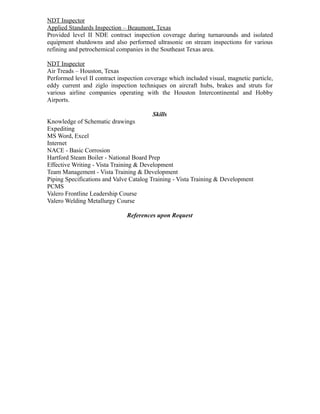 NDT Inspector
Applied Standards Inspection – Beaumont, Texas
Provided level II NDE contract inspection coverage during turnarounds and isolated
equipment shutdowns and also performed ultrasonic on stream inspections for various
refining and petrochemical companies in the Southeast Texas area.
NDT Inspector
Air Treads – Houston, Texas
Performed level II contract inspection coverage which included visual, magnetic particle,
eddy current and ziglo inspection techniques on aircraft hubs, brakes and struts for
various airline companies operating with the Houston Intercontinental and Hobby
Airports.
Skills
Knowledge of Schematic drawings
Expediting
MS Word, Excel
Internet
NACE - Basic Corrosion
Hartford Steam Boiler - National Board Prep
Effective Writing - Vista Training & Development
Team Management - Vista Training & Development
Piping Specifications and Valve Catalog Training - Vista Training & Development
PCMS
Valero Frontline Leadership Course
Valero Welding Metallurgy Course
References upon Request
 