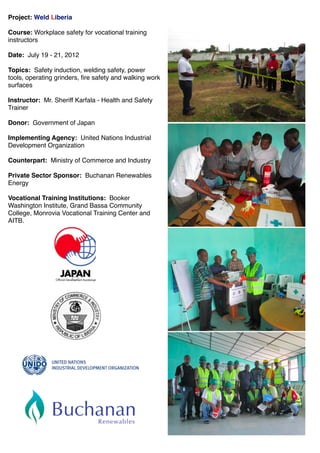 Project: Weld Liberia
Course: Workplace safety for vocational training
instructors
Date: July 19 - 21, 2012
Topics: Safety induction, welding safety, power
tools, operating grinders, ﬁre safety and walking work
surfaces
Instructor: Mr. Sheriff Karfala - Health and Safety
Trainer
Donor: Government of Japan
Implementing Agency: United Nations Industrial
Development Organization
Counterpart: Ministry of Commerce and Industry
Private Sector Sponsor: Buchanan Renewables
Energy
Vocational Training Institutions: Booker
Washington Institute, Grand Bassa Community
College, Monrovia Vocational Training Center and
AITB.
 