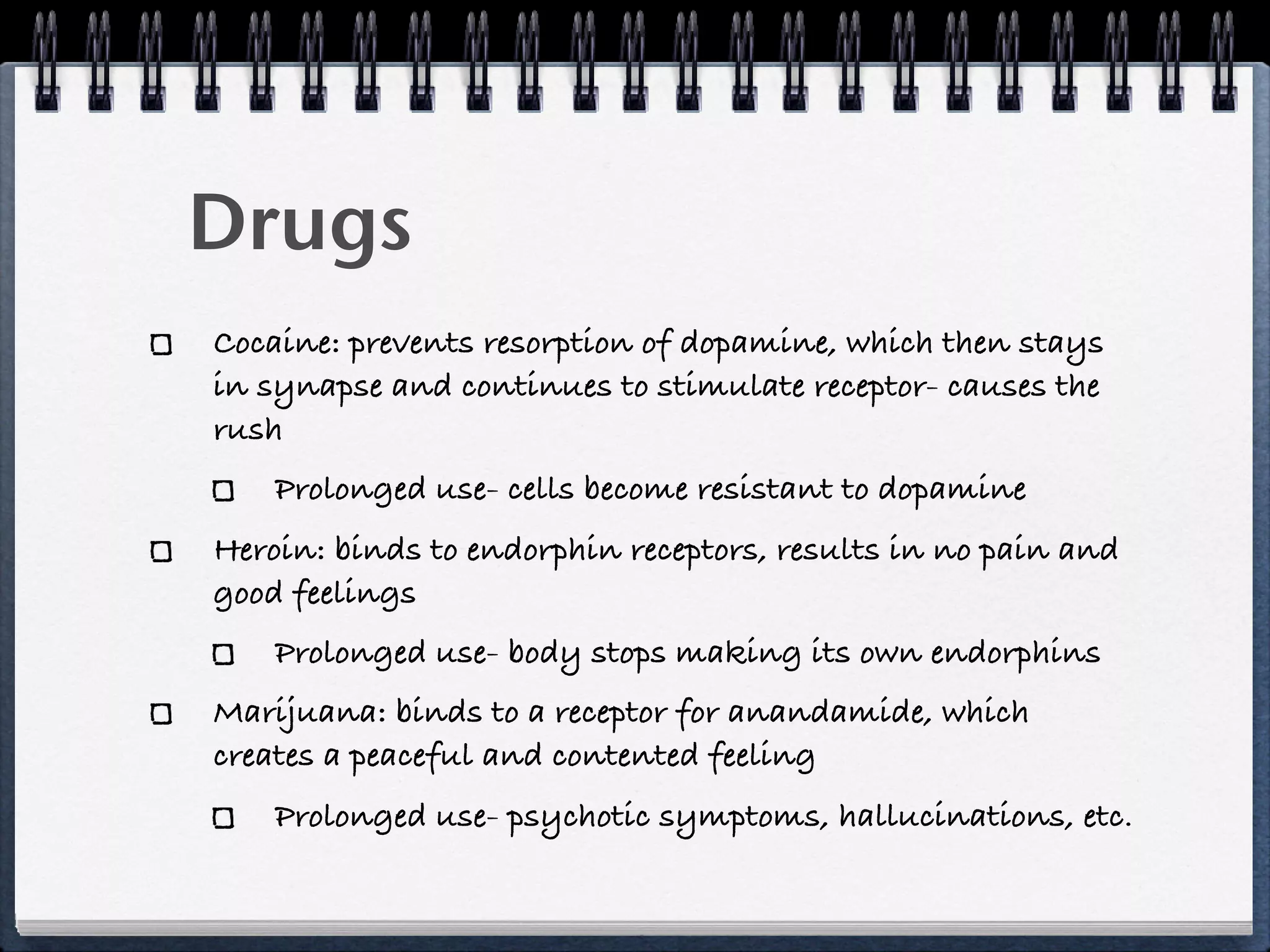 Drugs
Cocaine: prevents resorption of dopamine, which then stays
in synapse and continues to stimulate receptor- causes the
rush
    Prolonged use- cells become resistant to dopamine
Heroin: binds to endorphin receptors, results in no pain and
good feelings
    Prolonged use- body stops making its own endorphins
Marijuana: binds to a receptor for anandamide, which
creates a peaceful and contented feeling
    Prolonged use- psychotic symptoms, hallucinations, etc.
 