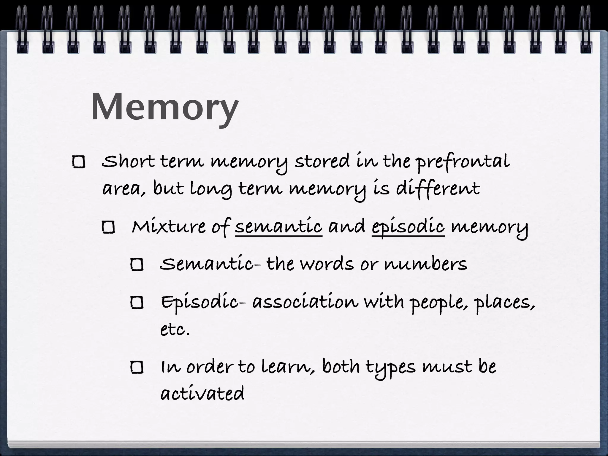 Memory
Short term memory stored in the prefrontal
area, but long term memory is different
   Mixture of semantic and episodic memory
     Semantic- the words or numbers
     Episodic- association with people, places,
     etc.
     In order to learn, both types must be
     activated
 