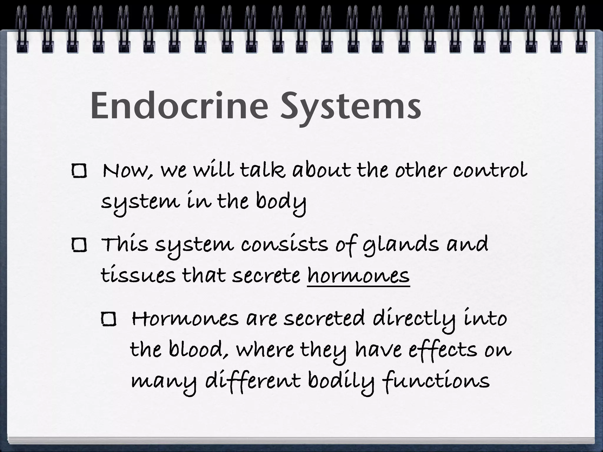 Endocrine Systems
Now, we will talk about the other control
system in the body
This system consists of glands and
tissues that secrete hormones
  Hormones are secreted directly into
  the blood, where they have effects on
  many different bodily functions
 
