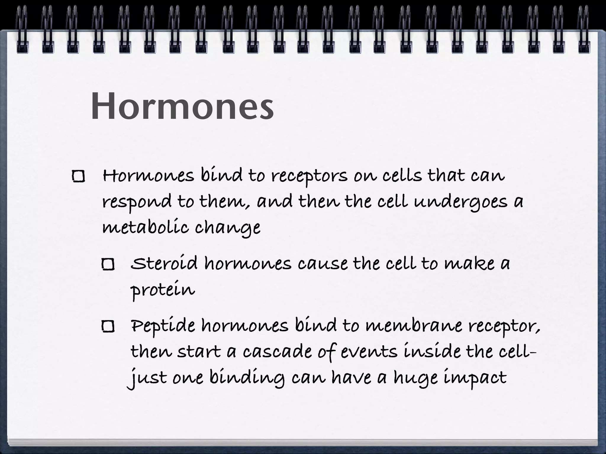 Hormones
Hormones bind to receptors on cells that can
respond to them, and then the cell undergoes a
metabolic change
   Steroid hormones cause the cell to make a
   protein
   Peptide hormones bind to membrane receptor,
   then start a cascade of events inside the cell-
   just one binding can have a huge impact
 